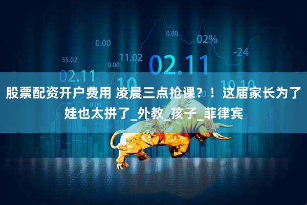 股票配资开户费用 凌晨三点抢课？！这届家长为了娃也太拼了_外教_孩子_菲律宾