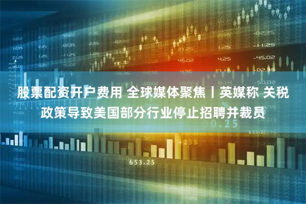 股票配资开户费用 全球媒体聚焦丨英媒称 关税政策导致美国部分行业停止招聘并裁员