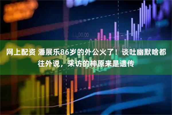 网上配资 潘展乐86岁的外公火了！谈吐幽默啥都往外说，采访的神原来是遗传