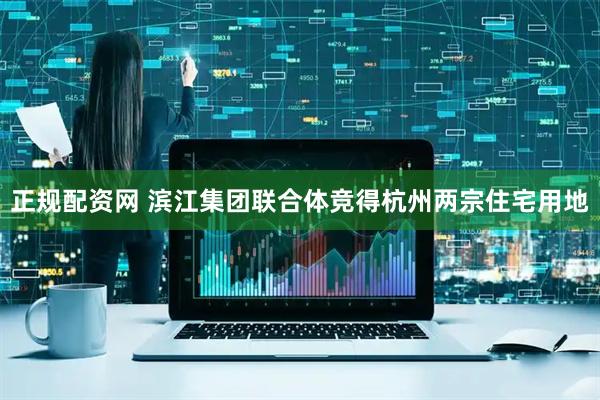 正规配资网 滨江集团联合体竞得杭州两宗住宅用地